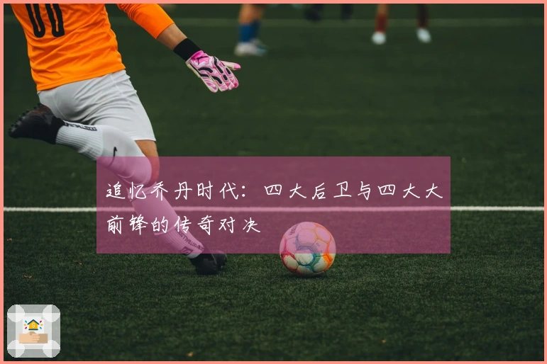 追忆乔丹时代：四大后卫与四大大前锋的传奇对决