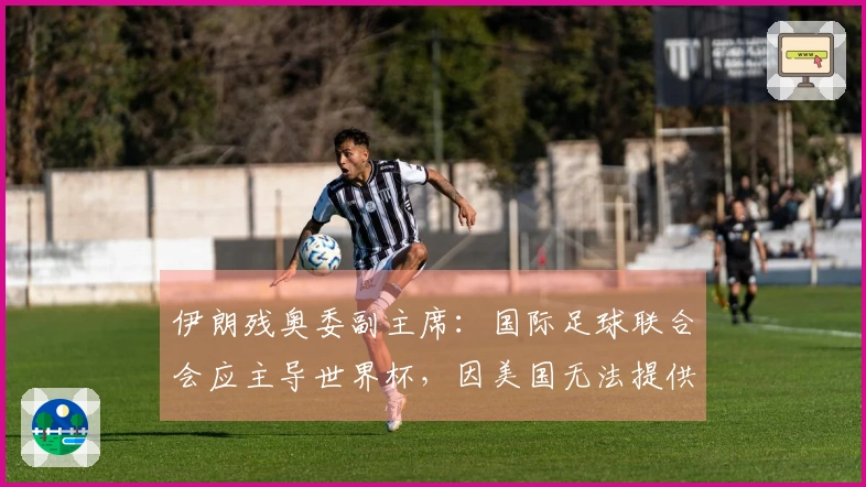 伊朗残奥委副主席：国际足球联合会应主导世界杯，因美国无法提供安全保障