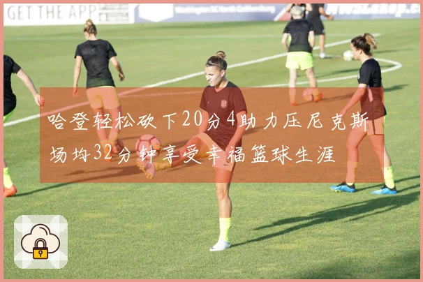 哈登轻松砍下20分4助力压尼克斯 场均32分钟享受幸福篮球生涯