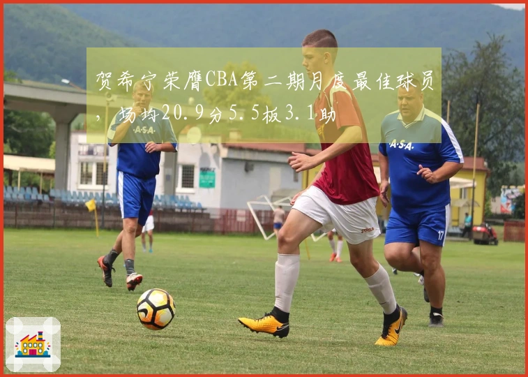 贺希宁荣膺CBA第二期月度最佳球员，场均20.9分5.5板3.1助