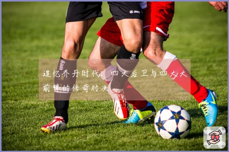 追忆乔丹时代：四大后卫与四大大前锋的传奇对决