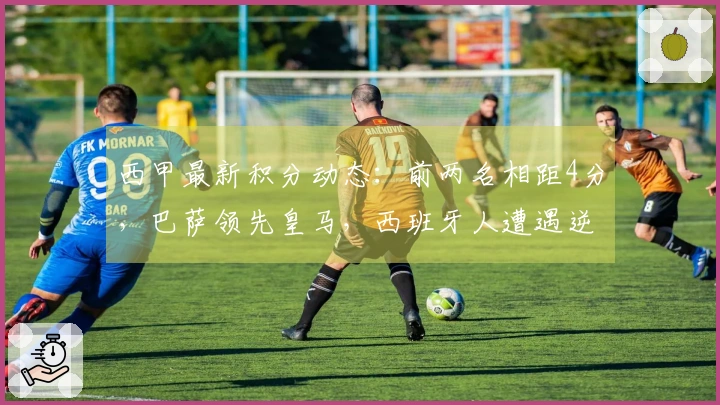 西甲最新积分动态：前两名相距4分，巴萨领先皇马，西班牙人遭遇逆转