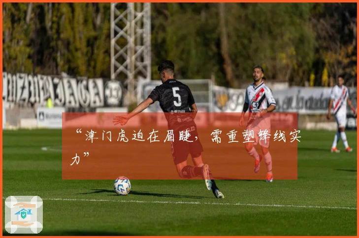 “津门虎迫在眉睫，需重塑锋线实力”