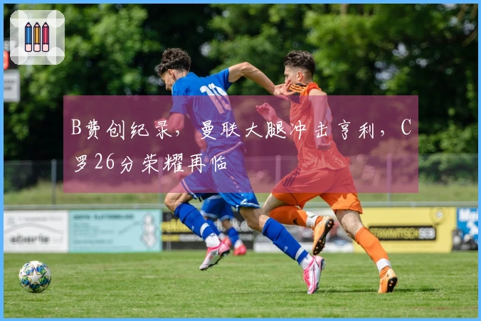 B费创纪录，曼联大腿冲击亨利，C罗26分荣耀再临