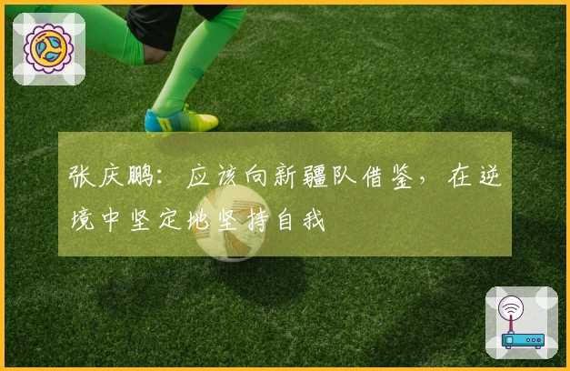 张庆鹏：应该向新疆队借鉴，在逆境中坚定地坚持自我