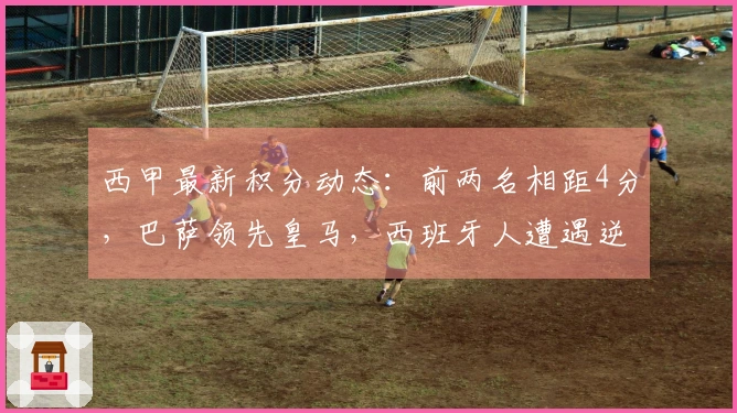 西甲最新积分动态：前两名相距4分，巴萨领先皇马，西班牙人遭遇逆转