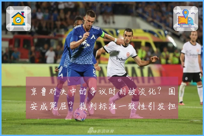 京鲁对决中的争议时刻被淡化？国安成冤屈？裁判标准一致性引发担忧