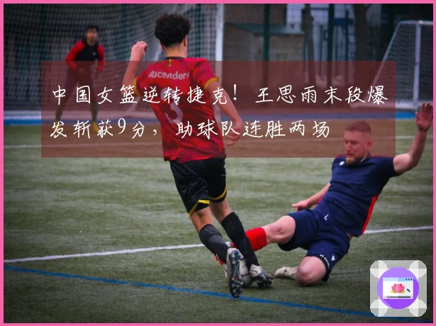 中国女篮逆转捷克！王思雨末段爆发斩获9分，助球队连胜两场