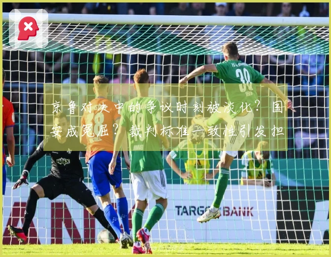 京鲁对决中的争议时刻被淡化？国安成冤屈？裁判标准一致性引发担忧