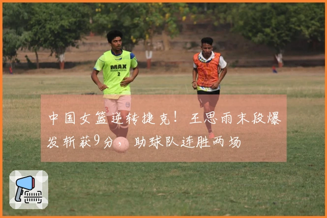 中国女篮逆转捷克！王思雨末段爆发斩获9分，助球队连胜两场